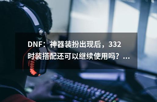 DNF:神器装扮出现后,332时装搭配还可以继续使用吗?_dnf周年庆是什么时候出的版本-第1张-游戏资讯-龙启网络