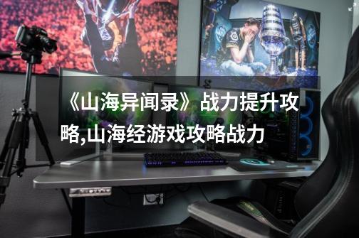 《山海异闻录》战力提升攻略,山海经游戏攻略战力-第1张-游戏资讯-龙启网络