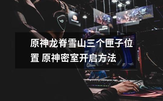 原神龙脊雪山三个匣子位置 原神密室开启方法-第1张-游戏资讯-龙启网络