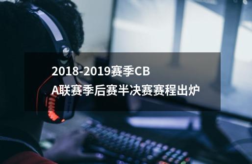 2018-2019赛季CBA联赛季后赛半决赛赛程出炉-第1张-游戏资讯-龙启网络