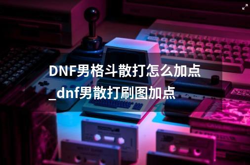 DNF男格斗散打怎么加点_dnf男散打刷图加点-第1张-游戏资讯-龙启网络