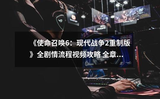 《使命召唤6:现代战争2重制版》全剧情流程视频攻略 全章节视频流程-第1张-游戏资讯-龙启网络