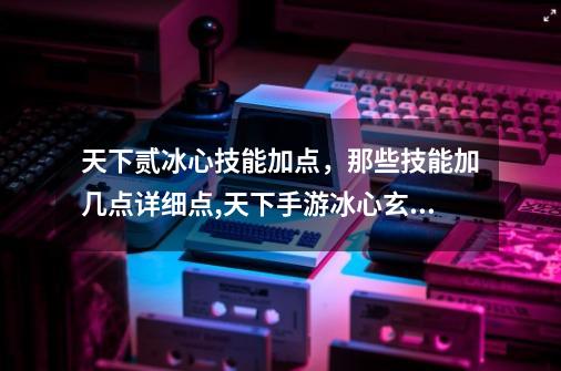 天下贰冰心技能加点,那些技能加几点详细点,天下手游冰心玄修如何加点-第1张-游戏资讯-龙启网络