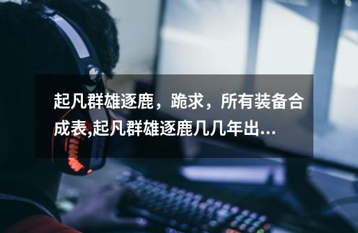 起凡群雄逐鹿,跪求,所有装备合成表,起凡群雄逐鹿几几年出的-第1张-游戏资讯-龙启网络