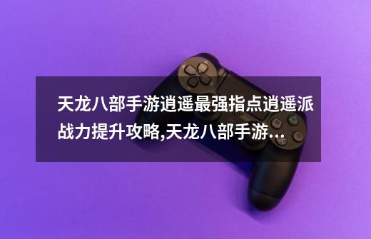 天龙八部手游逍遥最强指点逍遥派战力提升攻略,天龙八部手游技巧-第1张-游戏资讯-龙启网络