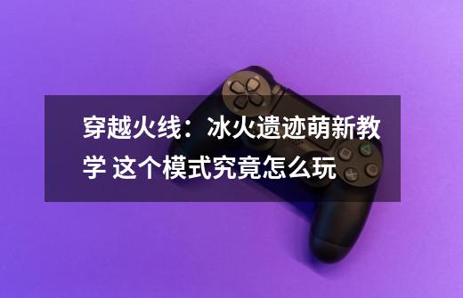 穿越火线:冰火遗迹萌新教学 这个模式究竟怎么玩-第1张-游戏资讯-龙启网络