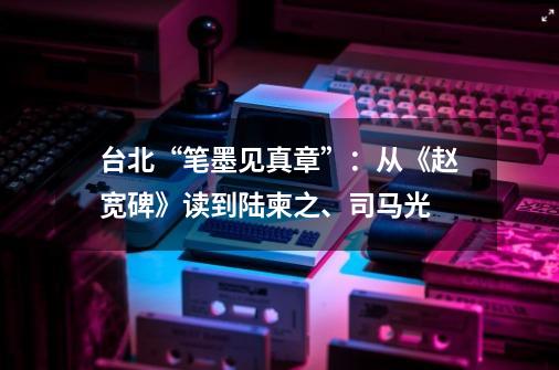 台北“笔墨见真章”:从《赵宽碑》读到陆柬之、司马光-第1张-游戏资讯-龙启网络