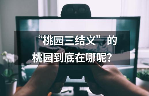 “桃园三结义”的桃园到底在哪呢?-第1张-游戏资讯-龙启网络