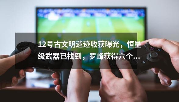 12号古文明遗迹收获曝光,恒星级武器已找到,罗峰获得六个机器人-第1张-游戏资讯-龙启网络