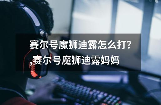 赛尔号魔狮迪露怎么打?,赛尔号魔狮迪露妈妈-第1张-游戏资讯-龙启网络