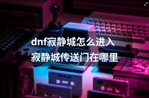 dnf寂静城怎么进入?寂静城传送门在哪里?-第1张-游戏资讯-龙启网络