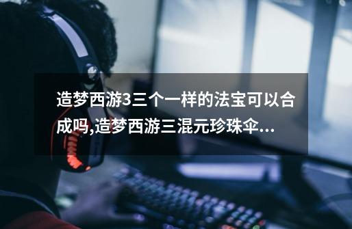 造梦西游3三个一样的法宝可以合成吗,造梦西游三混元珍珠伞合成-第1张-游戏资讯-龙启网络