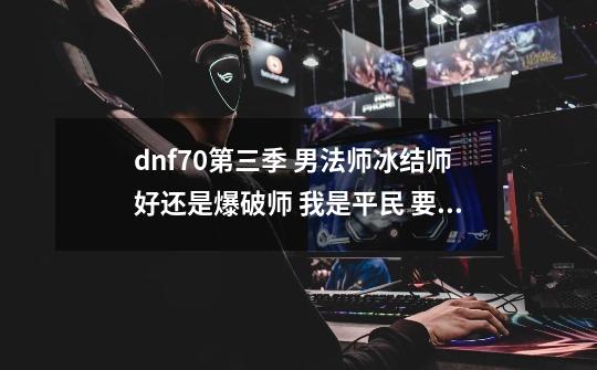 dnf70第三季 男法师冰结师好还是爆破师 我是平民 要的是刷图,dnf男法师转什么-第1张-游戏资讯-龙启网络