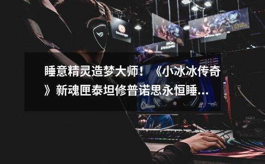睡意精灵造梦大师!《小冰冰传奇》新魂匣泰坦修普诺思永恒睡眠-第1张-游戏资讯-龙启网络