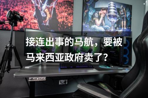 接连出事的马航,要被马来西亚政府卖了?-第1张-游戏资讯-龙启网络