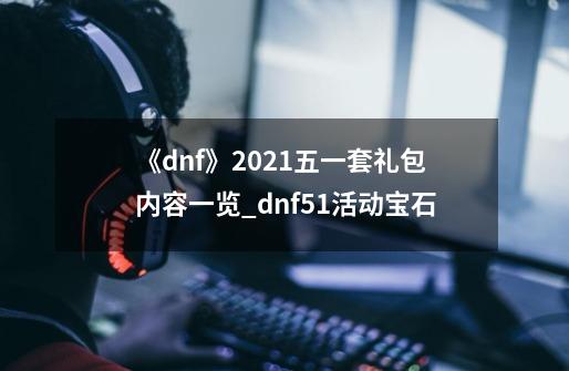 《dnf》2021五一套礼包内容一览?_dnf51活动宝石-第1张-游戏资讯-龙启网络