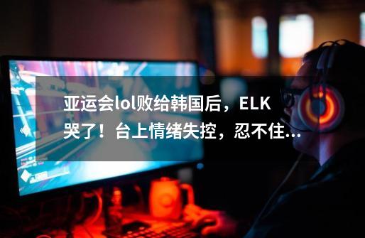 亚运会lol败给韩国后,ELK哭了!台上情绪失控,忍不住泪流满面-第1张-游戏资讯-龙启网络