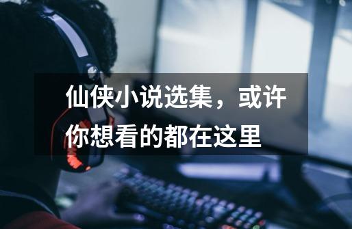 仙侠小说选集,或许你想看的都在这里-第1张-游戏资讯-龙启网络