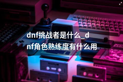 dnf挑战者是什么_dnf角色熟练度有什么用-第1张-游戏资讯-龙启网络