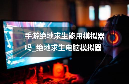 手游绝地求生能用模拟器吗_绝地求生电脑模拟器-第1张-游戏资讯-龙启网络