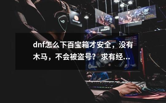 dnf怎么下百宝箱才安全,没有木马,不会被盗号? 求有经验的和有开过百宝箱双开的_dnf百宝箱79-第1张-游戏资讯-龙启网络