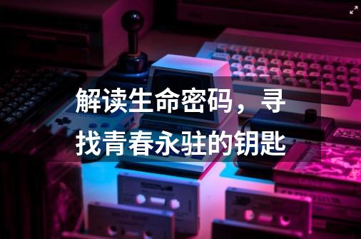解读生命密码,寻找青春永驻的钥匙-第1张-游戏资讯-龙启网络