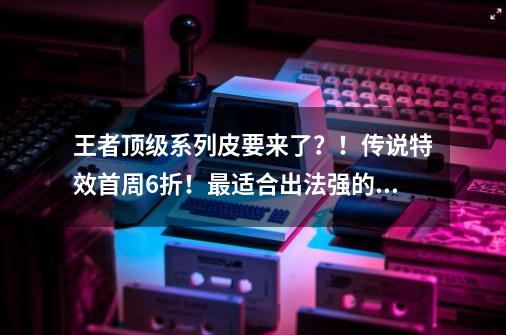 王者顶级系列皮要来了?!传说特效首周6折!最适合出法强的辅助-第1张-游戏资讯-龙启网络