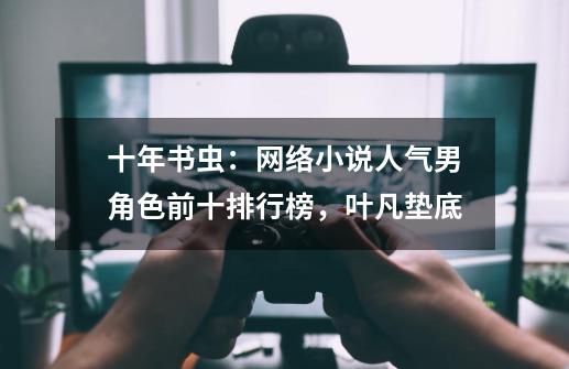 十年书虫:网络小说人气男角色前十排行榜,叶凡垫底-第1张-游戏资讯-龙启网络