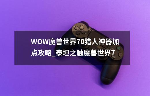 WOW魔兽世界7.0猎人神器加点攻略_泰坦之触魔兽世界7-第1张-游戏资讯-龙启网络