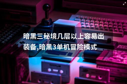 暗黑三秘境几层以上容易出装备,暗黑3单机冒险模式-第1张-游戏资讯-龙启网络