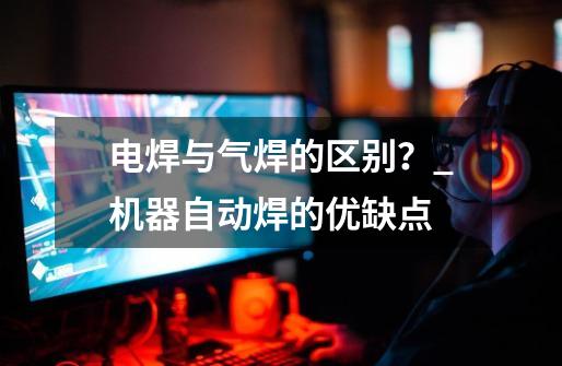 电焊与气焊的区别?_机器自动焊的优缺点-第1张-游戏资讯-龙启网络