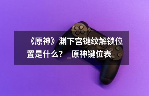 《原神》渊下宫键纹解锁位置是什么?_原神键位表-第1张-游戏资讯-龙启网络