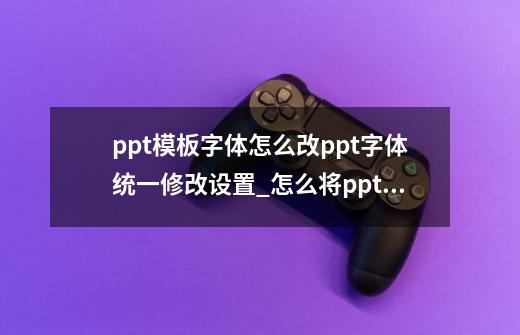 ppt模板字体怎么改?ppt字体统一修改设置_怎么将ppt的字体统一更改-第1张-游戏资讯-龙启网络