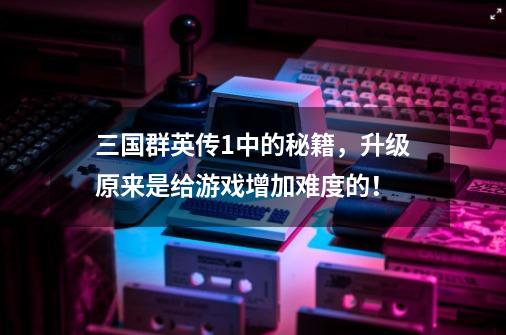 三国群英传1中的秘籍,升级原来是给游戏增加难度的!-第1张-游戏资讯-龙启网络