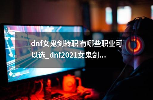 dnf女鬼剑转职 有哪些职业可以选_dnf2021女鬼剑职业排行-第1张-游戏资讯-龙启网络