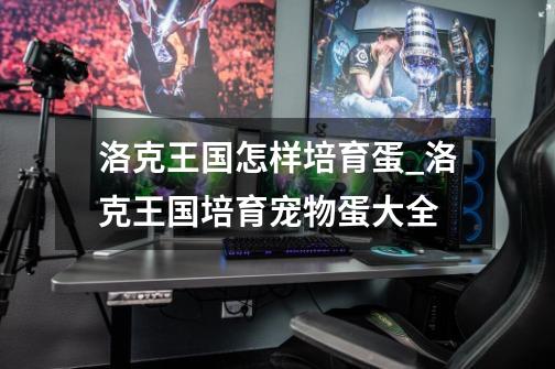 洛克王国怎样培育蛋_洛克王国培育宠物蛋大全-第1张-游戏资讯-龙启网络
