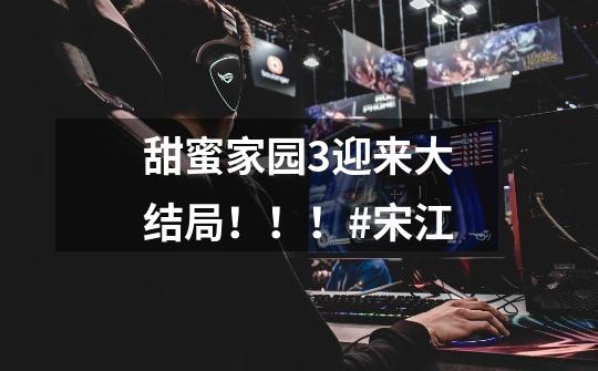 甜蜜家园3迎来大结局!!!#宋江-第1张-游戏资讯-龙启网络