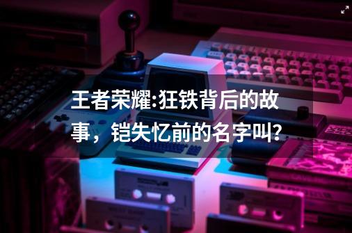 王者荣耀:狂铁背后的故事,铠失忆前的名字叫?-第1张-游戏资讯-龙启网络