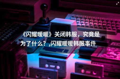 《闪耀暖暖》关闭韩服,究竟是为了什么?,闪耀暖暖韩服事件-第1张-游戏资讯-龙启网络