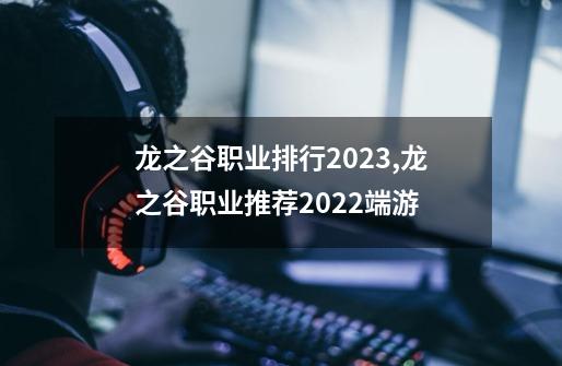 龙之谷职业排行2023,龙之谷职业推荐2022端游-第1张-游戏资讯-龙启网络