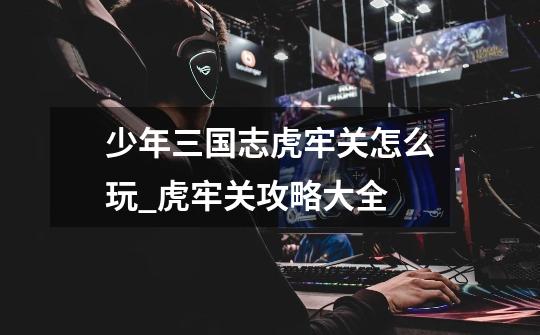 少年三国志虎牢关怎么玩_虎牢关攻略大全-第1张-游戏资讯-龙启网络