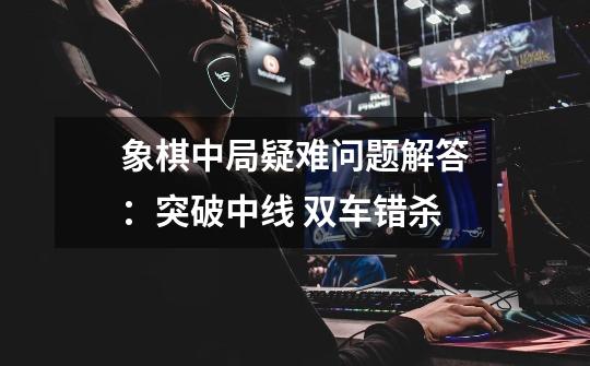 象棋中局疑难问题解答:突破中线 双车错杀-第1张-游戏资讯-龙启网络