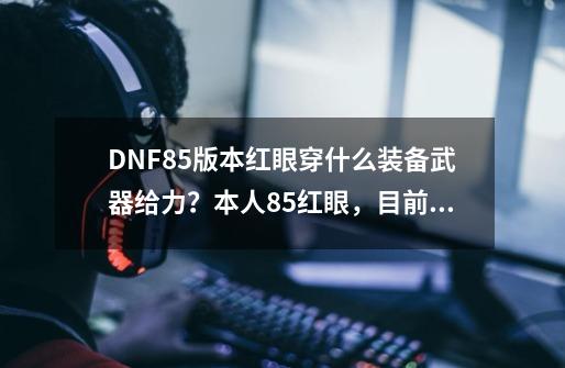 DNF85版本红眼穿什么装备武器给力?本人85红眼,目前有真猪一套,暗血6件套,70红力cc一套。真猪腰带和...,dnf85级狂战士装备搭配-第1张-游戏资讯-龙启网络