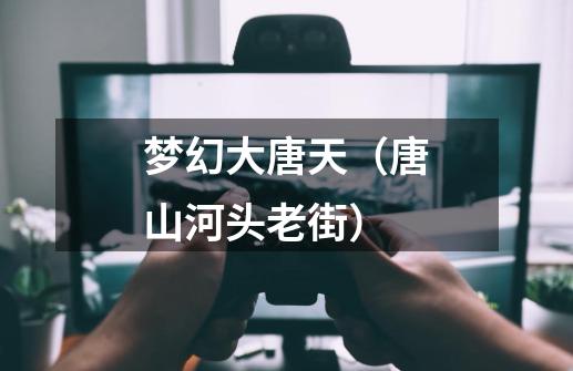 梦幻大唐天(唐山河头老街)-第1张-游戏资讯-龙启网络