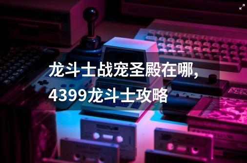 龙斗士战宠圣殿在哪,4399龙斗士攻略-第1张-游戏资讯-龙启网络