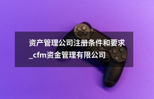 资产管理公司注册条件和要求_cfm资金管理有限公司-第1张-游戏资讯-龙启网络