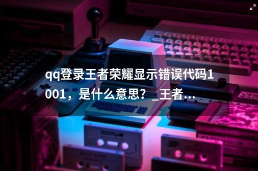 qq登录王者荣耀显示错误代码1001，是什么意思？_王者荣耀错误代码10-第1张-游戏资讯-龙启网络