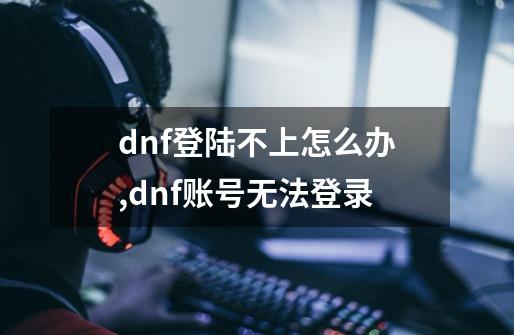 dnf登陆不上怎么办,dnf账号无法登录-第1张-游戏资讯-龙启网络