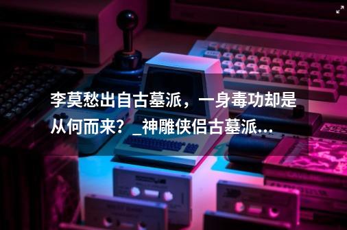 李莫愁出自古墓派，一身毒功却是从何而来？_神雕侠侣古墓派弟子-第1张-游戏资讯-龙启网络
