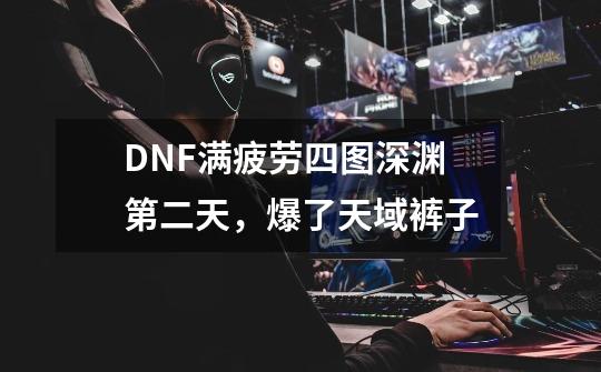 DNF满疲劳四图深渊第二天，爆了天域裤子-第1张-游戏资讯-龙启网络